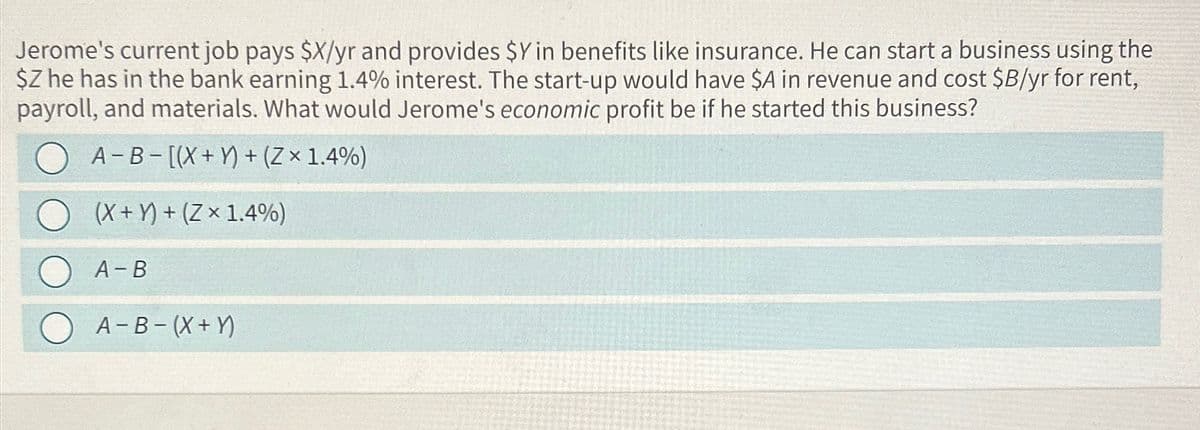 Jerome's current job pays $X/yr and provides $Y in benefits like insurance. He can start a business using the
$Z he has in the bank earning 1.4% interest. The start-up would have $A in revenue and cost $B/yr for rent,
payroll, and materials. What would Jerome's economic profit be if he started this business?
A-B-[(X + Y)+(Zx 1.4%)
(X+)+(Zx 1.4%)
A-B
A-B (X + Y)