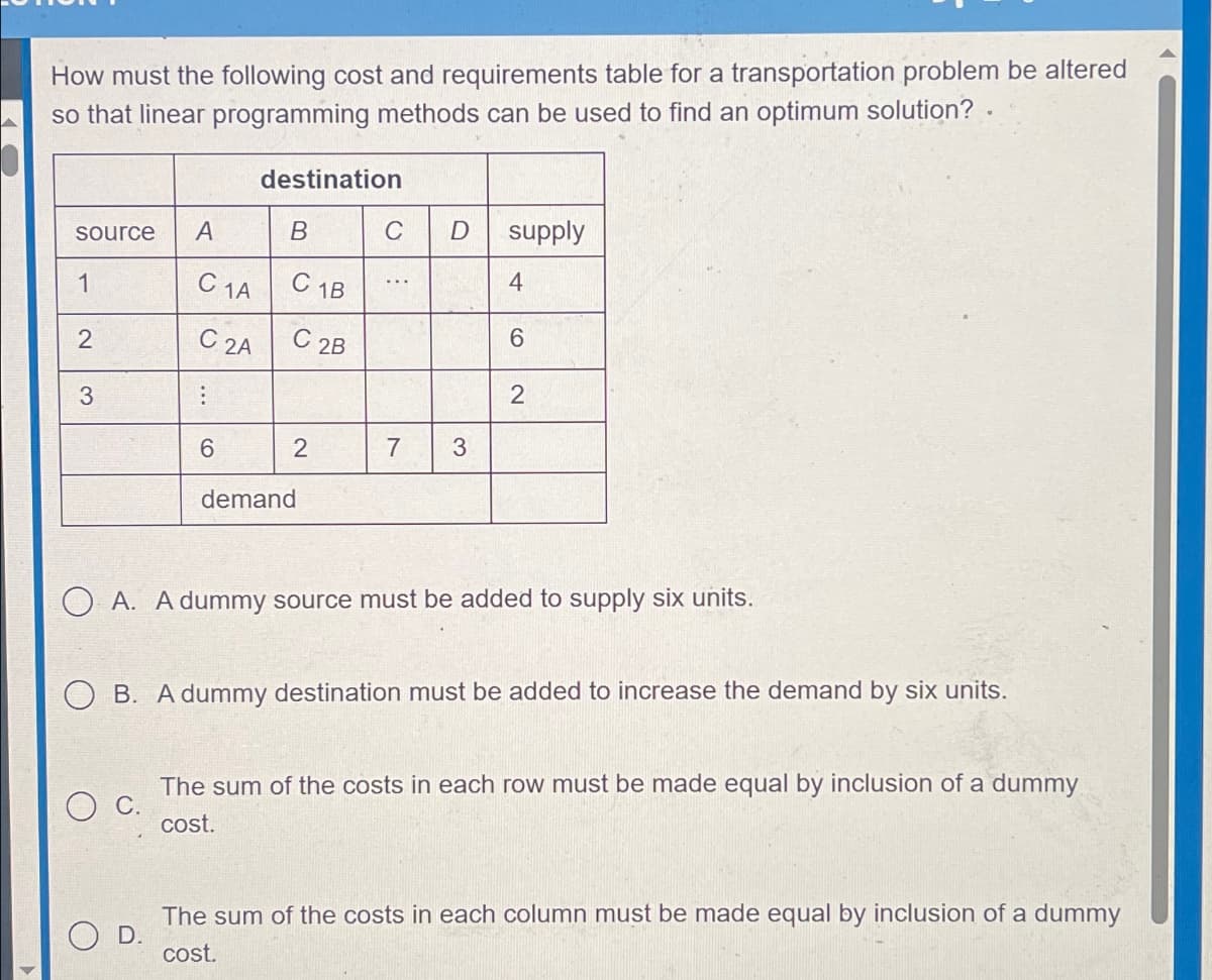 How must the following cost and requirements table for a transportation problem be altered
so that linear programming methods can be used to find an optimum solution? .
destination
source
A
B
D
supply
1
C 1A
C 1B
4
2
C 2A
C 2B
6
2
3
6
2
7
3
demand
OA. A dummy source must be added to supply six units.
B. A dummy destination must be added to increase the demand by six units.
C.
The sum of the costs in each row must be made equal by inclusion of a dummy
cost.
D.
The sum of the costs in each column must be made equal by inclusion of a dummy
cost.