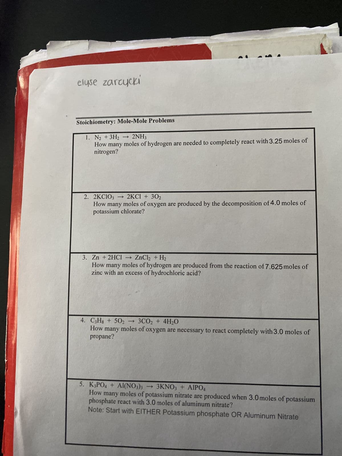 elyse zarcycki
Stoichiometry: Mole-Mole Problems
1. N₂ + 3H2
-
2NH3
How many moles of hydrogen are needed to completely react with 3.25 moles of
nitrogen?
2. 2KCIO3 2KCl + 302
How many moles of oxygen are produced by the decomposition of 4.0 moles of
potassium chlorate?
3. Zn + 2HC1
ZnCl2 + H2
How many moles of hydrogen are produced from the reaction of 7.625 moles of
zinc with an excess of hydrochloric acid?
4. C3H8 + 502 →3CO2 + 4H₂O
How many moles of oxygen are necessary to react completely with 3.0 moles of
propane?
5. K3PO4 + Al(NO3)3
-
3KNO3 + AIPO4
How many moles of potassium nitrate are produced when 3.0 moles of potassium
phosphate react with 3.0 moles of aluminum nitrate?
Note: Start with EITHER Potassium phosphate OR Aluminum Nitrate