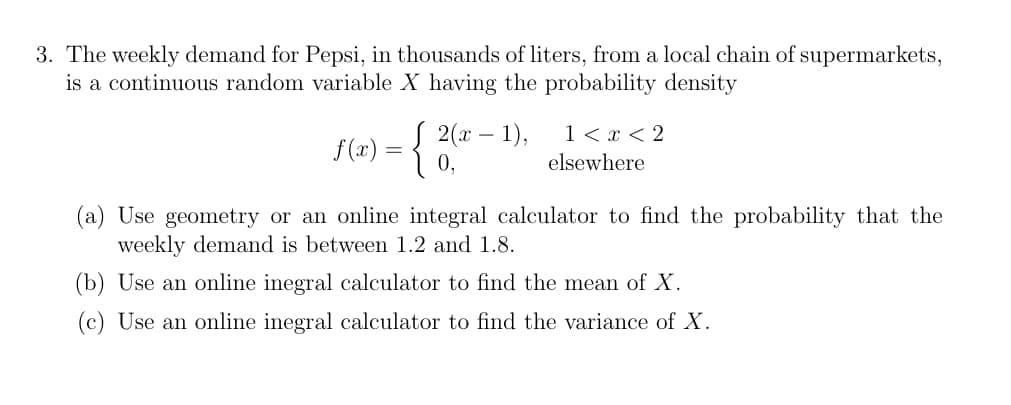 3. The weekly demand for Pepsi, in thousands of liters, from a local chain of supermarkets,
is a continuous random variable X having the probability density
f(x) = { 2 (²
J 2(x − 1),
-
1 < x <2
elsewhere
(a) Use geometry or an online integral calculator to find the probability that the
weekly demand is between 1.2 and 1.8.
(b) Use an online inegral calculator to find the mean of X.
(c) Use an online inegral calculator to find the variance of X.