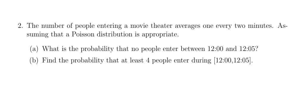 2. The number of people entering a movie theater averages one every two minutes. As-
suming that a Poisson distribution is appropriate.
(a) What is the probability that no people enter between 12:00 and 12:05?
(b) Find the probability that at least 4 people enter during [12:00, 12:05].