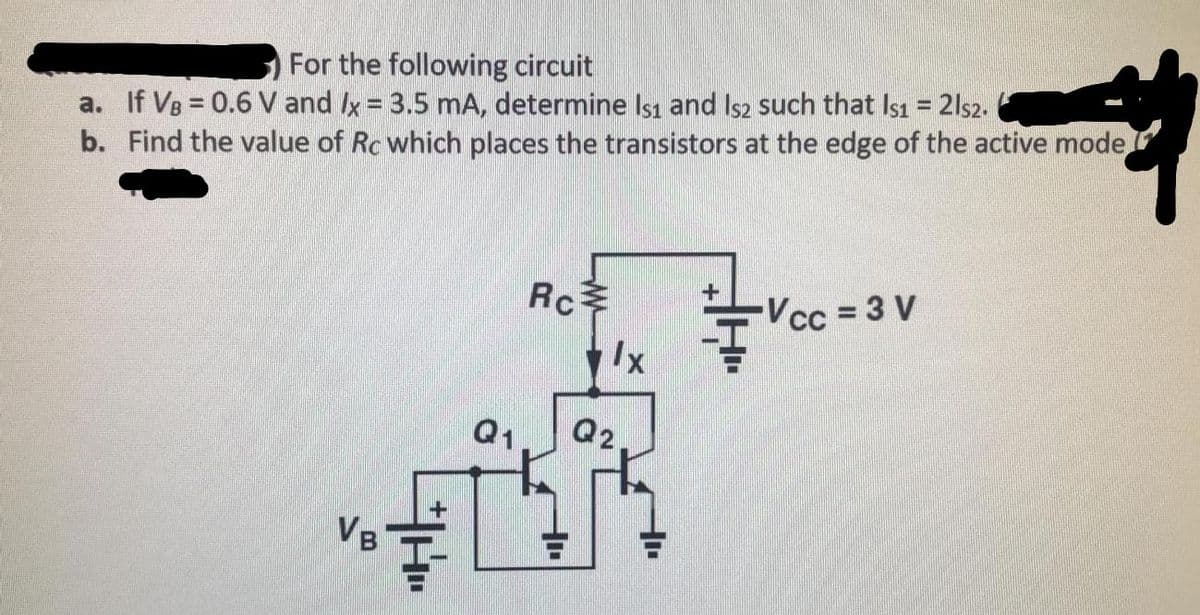 For the following circuit
a. If VB = 0.6 V and Ix = 3.5 mA, determine Isı and Is2 such that Is1 = 2ls2.
b. Find the value of Rc which places the transistors at the edge of the active mode,
Rc
Vcc 3 V
Ix
Q1
Q2
VB

