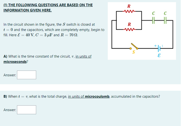 ) THE FOLLOWING QUESTIONS ARE BASED ON THE
INFORMATION GIVEN HERE.
R
C
In the circuit shown in the figure, the S switch is closed at
t = 0 and the capacitors, which are completely empty, begin to
fill. Here E = 40 V, C = 3 µF and R = 70 N.
R
A) What is the time constant of the circuit, 7, in units of
microseconds?
Answer:
B) When t = T, what is the total charge, in units of microcoulomb, accumulated in the capacitors?
Answer:
