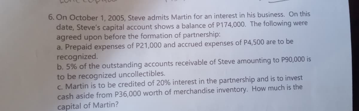 6. On October 1, 2005, Steve admits Martin for an interest in his business. On this
date, Steve's capital account shows a balance of P174,000. The following were
agreed upon before the formation of partnership:
a. Prepaid expenses of P21,000 and accrued expenses of P4,500 are to be
recognized.
b. 5% of the outstanding accounts receivable of Steve amounting to P90,000 is
to be recognized uncollectibles.
c. Martin is to be credited of 20% interest in the partnership and is to invest
cash aside from P36,000 worth of merchandise inventory. How much is the
capital of Martin?
