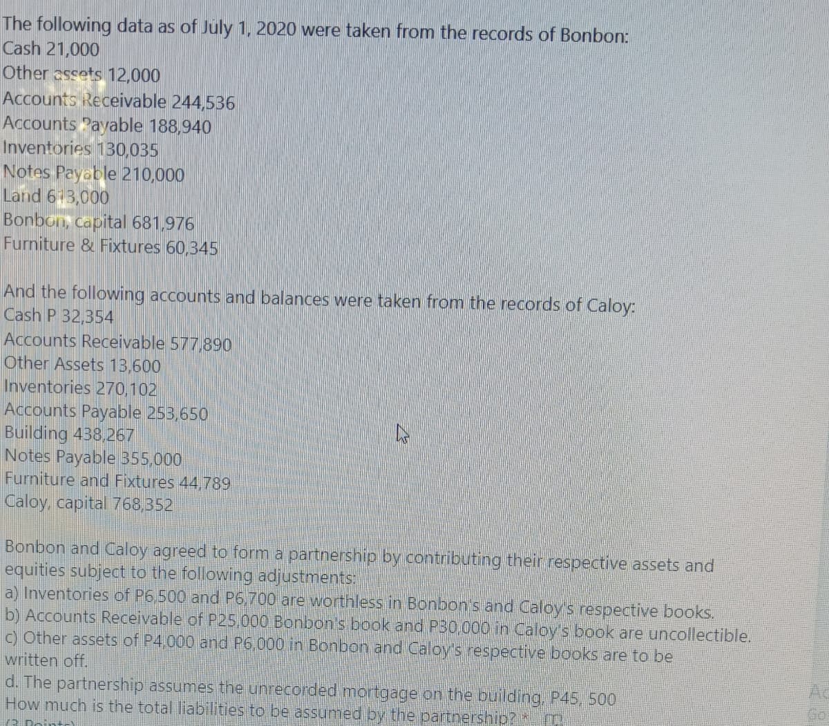 The following data as of July 1, 2020 were taken from the records of Bonbon:
Cash 21,000
Other assets 12,000
Accounts Receivable 244,536
Accounts Payable 188,940
Inventories 130,035
Notes Payable 210,000
Land 613,000
Bonbon, capital 681,976
Furniture & Fixtures 60,345
And the following accounts and balances were taken from the records of Caloy:
Cash P 32,354
Accounts Receivable 577,890
Other Assets 13,600
Inventories 270,102
Accounts Payable 253,650
Building 438,267
Notes Payable 355,000
Furniture and Fixtures 44,789
Caloy, capital 768,352
Bonbon and Caloy agreed to form a partnership by contributing their respective assets and
equities subject to the following adjustments:
a) Inventories of P6,500 and P6,700 are worthless in Bonbon's and Caloy's respective books.
b) Accounts Receivable of P25,000 Bonbon's book and P30.000 in Caloy's book are uncollectible.
c) Other assets of P4.000 and P6,000 in Bonbon and Caloy's respective books are to be
written off.
d. The partnership assumes the unrecorded mortgage on the building, P45, 500
How much is the total liabilities to be assumed by the partnership?
Go
