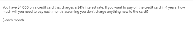 You have $4,000 on a credit card that charges a 14% interest rate. If you want to pay off the credit card in 4 years, how
much will you need to pay each month (assuming you don't charge anything new to the card)?
$ each month