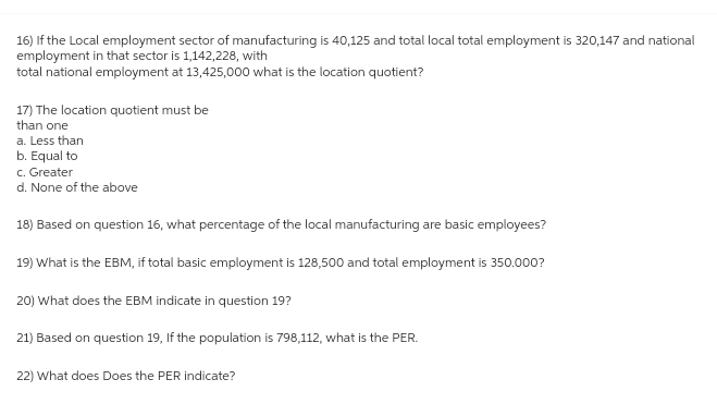 16) If the Local employment sector of manufacturing is 40,125 and total local total employment is 320,147 and national
employment in that sector is 1,142,228, with
total national employment at 13,425,000 what is the location quotient?
17) The location quotient must be
than one
a. Less than
b. Equal to
c. Greater
d. None of the above
18) Based on question 16, what percentage of the local manufacturing are basic employees?
19) What is the EBM, if total basic employment is 128,500 and total employment is 350.000?
20) What does the EBM indicate in question 19?
21) Based on question 19, If the population is 798,112, what is the PER.
22) What does Does the PER indicate?