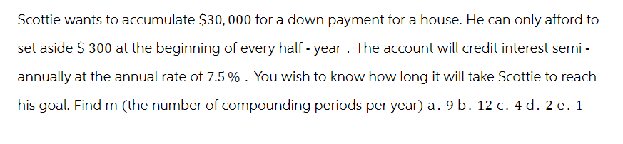 Scottie wants to accumulate $30,000 for a down payment for a house. He can only afford to
set aside $300 at the beginning of every half-year. The account will credit interest semi-
annually at the annual rate of 7.5 % . You wish to know how long it will take Scottie to reach
his goal. Find m (the number of compounding periods per year) a. 9 b. 12 c. 4 d. 2 e. 1