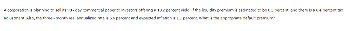 A corporation is planning to sell its 90 - day commercial paper to investors offering a 10.2 percent yield. If the liquidity premium is estimated to be 0.2 percent, and there is a 0.4 percent tax
adjustment. Also, the three month real annualized rate is 5.6 percent and expected inflation is 1.1 percent. What is the appropriate default premium?