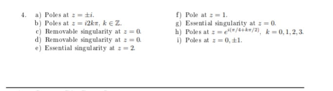 4. a) Poles at z = ±i.
b) Poles at z = i2kn, k € Z.
c) Removable singularity at z = 0.
d) Removable singularity at z = 0.
e) Essential singul arity at z = 2.
f) Pole at z = 1.
g) Essential singularity at z = 0.
h) Poles at z = e*(#/4+k#/2), k = 0, 1, 2, 3.
i) Poles at z = 0, ±1.
