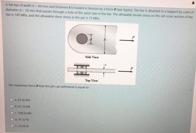 A flat bar of width b = 60 mm and thickness t is loaded in tension by a force P (see figure). The bar is attached to a support by a pin of
diameter d= 20 mm that passes through a hole of the same size in the bar, The allowable tensile stress on the net cross section of the
bar is 140 MPa, and the allowable shear stress in the pin is 75 MPa.
Side View
표
Top View
The maximum force P that the pin can withstand is equal to
a. 23.56 kN
O b.47.12 kN
OC 188.50 kN
d. 47.12 N
e. 23.56 N
