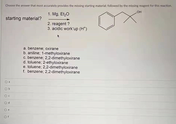 Choose the answer that most accurately provides the missing starting material; followed by the missing reagent for this reaction.
1. Mg, Et,0
HO
starting material?
2. reagent ?
3. acidic work'up (H*)
a. benzene; oxirane
b. aniline; 1-methyloxirane
c. benzene; 2,2-dimethyloxirane
d. toluene; 2-ethyloxirane
e. toluene; 2,2-dimethyloxirane
f. benzene; 2,2-dimethyloxirane
O a
O b
Od
O e
Of
