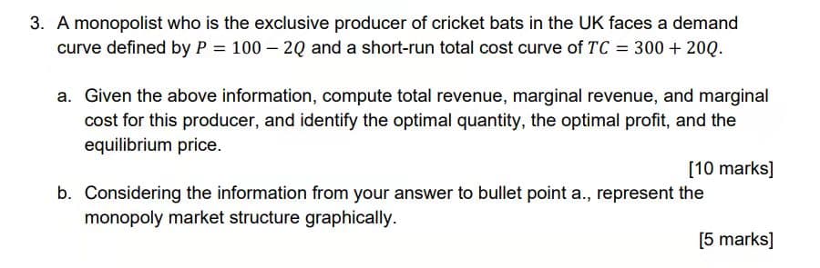 3. A monopolist who is the exclusive producer of cricket bats in the UK faces a demand
curve defined by P = 100 – 2Q and a short-run total cost curve of TC = 300 + 20Q.
a. Given the above information, compute total revenue, marginal revenue, and marginal
cost for this producer, and identify the optimal quantity, the optimal profit, and the
equilibrium price.
[10 marks]
b. Considering the information from your answer to bullet point a., represent the
monopoly market structure graphically.
[5 marks]
