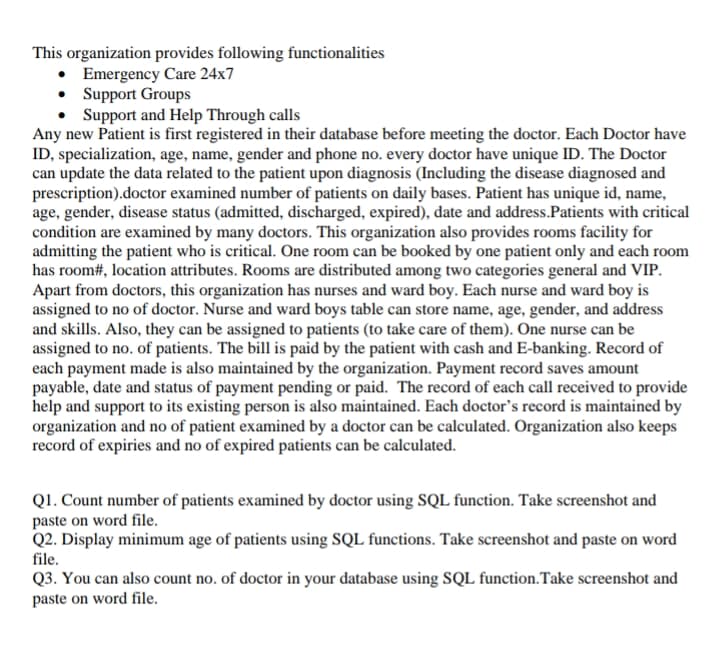 This organization provides following functionalities
• Emergency Care 24x7
Support Groups
Support and Help Through calls
Any new Patient is first registered in their database before meeting the doctor. Each Doctor have
ID, specialization, age, name, gender and phone no. every doctor have unique ID. The Doctor
can update the data related to the patient upon diagnosis (Including the disease diagnosed and
prescription).doctor examined number of patients on daily bases. Patient has unique id, name,
age, gender, disease status (admitted, discharged, expired), date and address.Patients with critical
condition are examined by many doctors. This organization also provides rooms facility for
admitting the patient who is critical. One room can be booked by one patient only and each room
has room#, location attributes. Rooms are distributed among two categories general and VIP.
Apart from doctors, this organization has nurses and ward boy. Each nurse and ward boy is
assigned to no of doctor. Nurse and ward boys table can store name, age, gender, and address
and skills. Also, they can be assigned to patients (to take care of them). One nurse can be
assigned to no. of patients. The bill is paid by the patient with cash and E-banking. Record of
each payment made is also maintained by the organization. Payment record saves amount
payable, date and status of payment pending or paid. The record of each call received to provide
help and support to its existing person is also maintained. Each doctor's record is maintained by
organization and no of patient examined by a doctor can be calculated. Organization also keeps
record of expiries and no of expired patients can be calculated.
Q1. Count number of patients examined by doctor using SQL function. Take screenshot and
paste on word file.
Q2. Display minimum age of patients using SQL functions. Take screenshot and paste on word
file.
Q3. You can also count no. of doctor in your database using SQL function.Take screenshot and
paste on word file.
