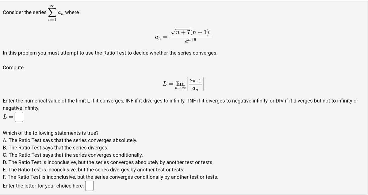 Consider the series
n=1
Compute
an where
/n +7(n + 1)!
en +9
In this problem you must attempt to use the Ratio Test to decide whether the series converges.
an
Which of the following statements is true?
A. The Ratio Test says that the series converges absolutely.
B. The Ratio Test says that the series diverges.
C. The Ratio Test says that the series converges conditionally.
||
=
L = lim
n→∞
an+1
an
Enter the numerical value of the limit L if it converges, INF if it diverges to infinity, -INF if it diverges to negative infinity, or DIV if it diverges but not to infinity or
negative infinity.
L
D. The Ratio Test is inconclusive, but the series converges absolutely by another test or tests.
E. The Ratio Test is inconclusive, but the series diverges by another test or tests.
F. The Ratio Test is inconclusive, but the series converges conditionally by another test or tests.
Enter the letter for your choice here: