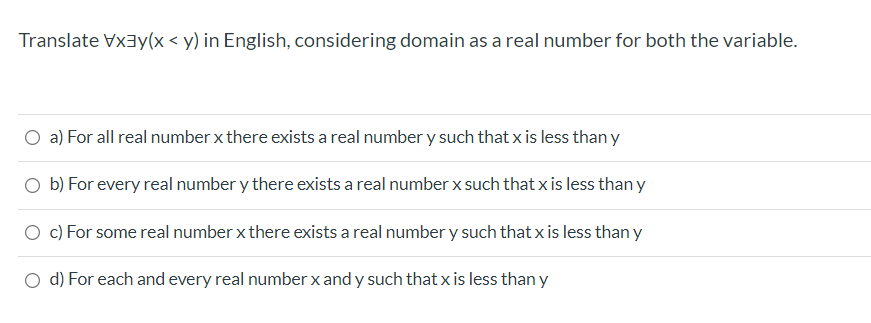 Translate Vx3y(x < y) in English, considering domain as a real number for both the variable.
O a) For all real number x there exists a real number y such that x is less than y
O b) For every real number y there exists a real number x such that x is less than y
O c) For some real number x there exists a real number y such that xis less than y
d) For each and every real number x and y such that x is less thany
