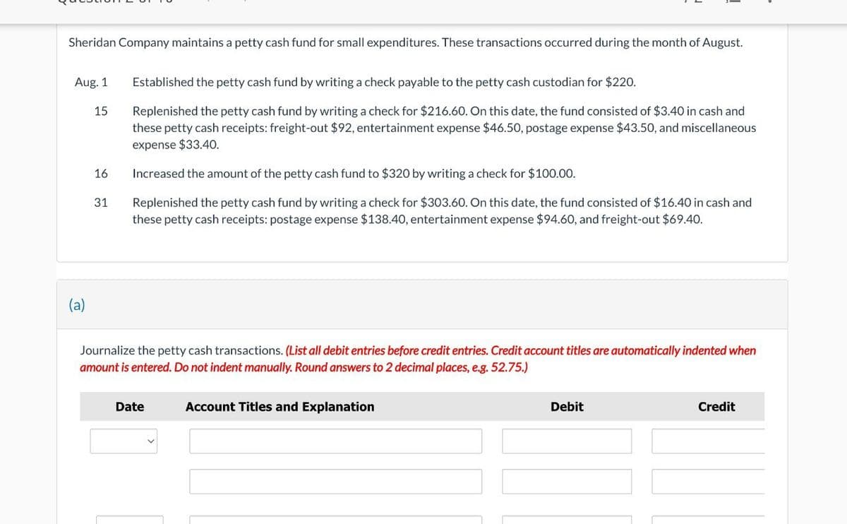 Sheridan Company maintains a petty cash fund for small expenditures. These transactions occurred during the month of August.
Aug. 1
(a)
15
16
31
Established the petty cash fund by writing a check payable to the petty cash custodian for $220.
Replenished the petty cash fund by writing a check for $216.60. On this date, the fund consisted of $3.40 in cash and
these petty cash receipts: freight-out $92, entertainment expense $46.50, postage expense $43.50, and miscellaneous
expense $33.40.
Increased the amount of the petty cash fund to $320 by writing a check for $100.00.
Replenished the petty cash fund by writing a check for $303.60. On this date, the fund consisted of $16.40 in cash and
these petty cash receipts: postage expense $138.40, entertainment expense $94.60, and freight-out $69.40.
Journalize the petty cash transactions. (List all debit entries before credit entries. Credit account titles are automatically indented when
amount is entered. Do not indent manually. Round answers to 2 decimal places, e.g. 52.75.)
Date
Account Titles and Explanation
Debit
Credit