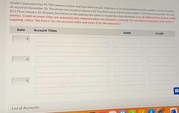 Oriole Corporation has 96,700 common shares that have been issued. It declares a 5% stock dividend on December 1 to shareholders
of record on December 20. The shares are issued on January 10. The share price is $14 on December 1, $13.50 on December 20, and
$13.75 on January 10. Prepare the entries on the appropriate dates to record the stock dividend. (List all debit entries before credit
entries. Credit account titles are automatically indented when the amount is entered. Do not indent manually. If no entry is
required, select "No Entry" for the account titles and enter 0 for the amounts)
Date
Account Titles
List of Accounts
Debit
Credit
P