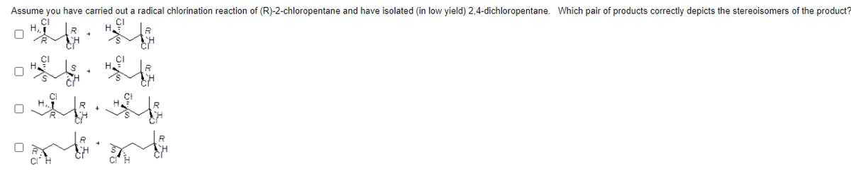 Assume you have carried out a radical chlorination reaction of (R)-2-chloropentane and have isolated (in low yield) 2,4-dichloropentane. Which pair of products correctly depicts the stereoisomers of the product?
CI
CI
