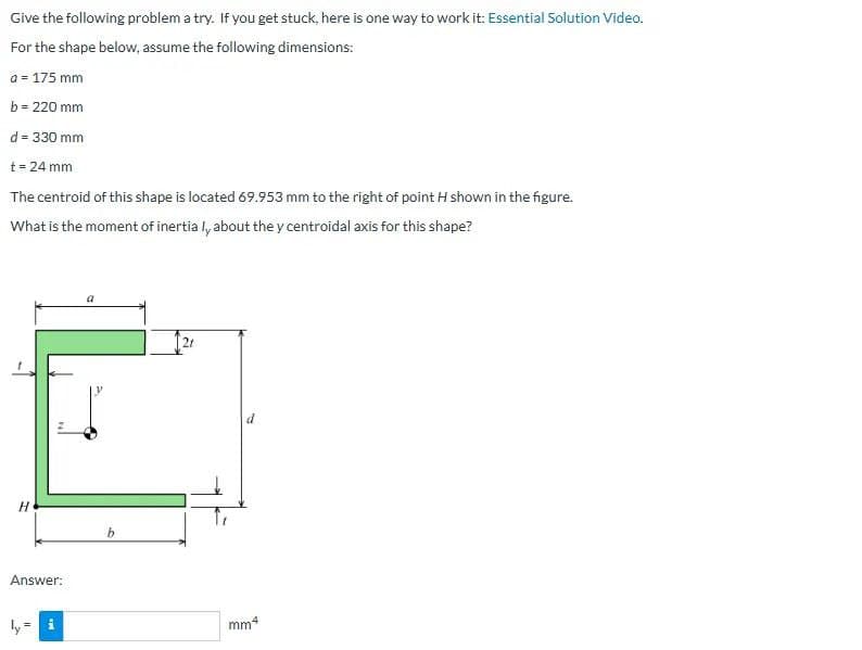 Give the following problem a try. If you get stuck, here is one way to work it: Essential Solution Video.
For the shape below, assume the following dimensions:
a = 175 mm
b = 220 mm
d = 330 mm
t = 24 mm
The centroid of this shape is located 69.953 mm to the right of point H shown in the figure.
What is the moment of inertia ly about the y centroidal axis for this shape?
H
Answer:
b
21
mm4