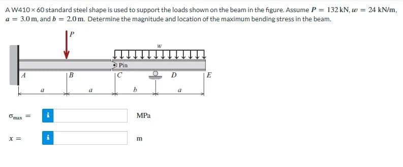 A W410 x 60 standard steel shape is used to support the loads shown on the beam in the figure. Assume P = 132 kN, w = 24 kN/m,
a = 3.0 m, and b = 2.0 m. Determine the magnitude and location of the maximum bending stress in the beam.
Omax =
X =
a
Mi
M.
BO
a
Pin
b
MPa
m
W
a
E