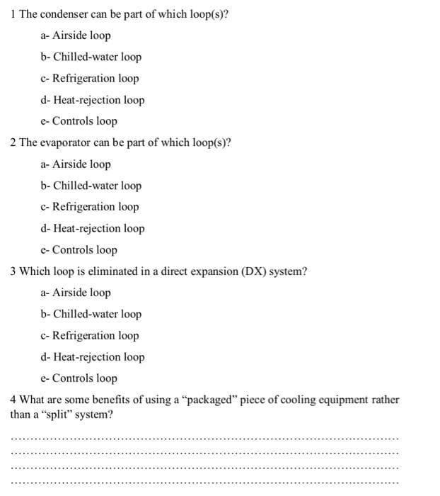 1 The condenser can be part of which loop(s)?
a- Airside loop
b- Chilled-water loop
c- Refrigeration loop
d-Heat-rejection loop
e-Controls loop
2 The evaporator can be part of which loop(s)?
a- Airside loop
b- Chilled-water loop
c- Refrigeration loop
d-Heat-rejection loop
e-Controls loop
3 Which loop is eliminated in a direct expansion (DX) system?
a- Airside loop
b- Chilled-water loop
c- Refrigeration loop
d-Heat-rejection loop
e-Controls loop
4 What are some benefits of using a "packaged" piece of cooling equipment rather
than a "split" system?