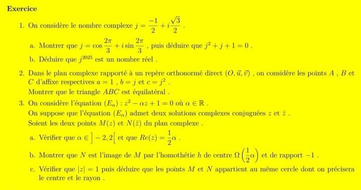 Exercice
1. On considère le nombre complexe j=+i
2π
3
a. Montrer que j = cos +isin
2
t
3
puis déduire que j²+j+1=0.
b. Déduire que 2025 est un nombre réel.
2. Dans le plan complexe rapporté à un repère orthonormé direct (O. ü, ), on considère les points A, B et
C d'affixe respectives a=1, b = j et c = j².
Montrer que le triangle ABC est équilatéral.
3. On considère l'équation (Ea): 2-az+1=0 où a ЄR.
On suppose que l'équation (Ea) admet deux solutions complexes conjuguées : et .
Soient les deux points M(2) et N(2) du plan complexe.
a. Vérifier que a €]-2,2[ et que Re(2)=a.
b. Montrer que N est l'image de M par l'homothétie h de centre 2 2 (1⁄2a)
et de rapport -1.
c. Vérifier que ] = 1 puis déduire que les points M et N appartient au même cercle dont on précisera
le centre et le rayon.