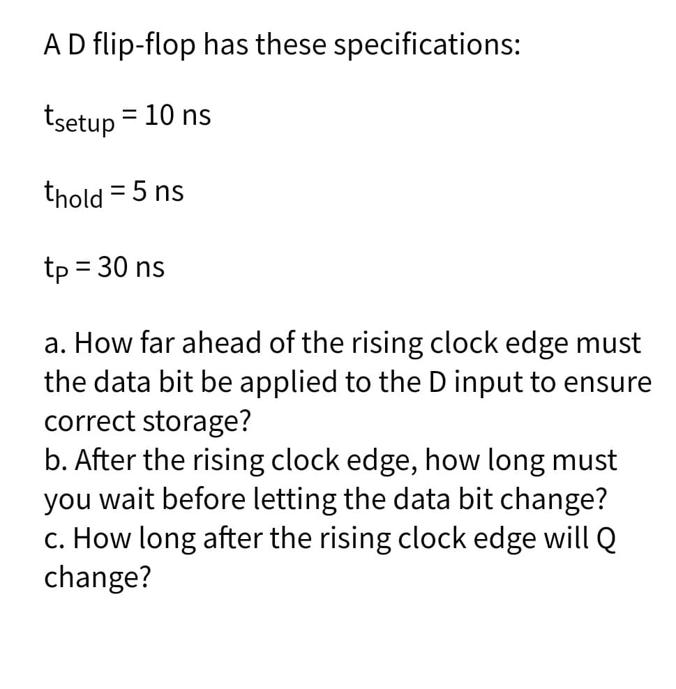 AD flip-flop has these specifications:
tsetup = 10 ns
thold = 5 ns
tp = 30 ns
a. How far ahead of the rising clock edge must
the data bit be applied to the D input to ensure
correct storage?
b. After the rising clock edge, how long must
you wait before letting the data bit change?
c. How long after the rising clock edge will Q
change?

