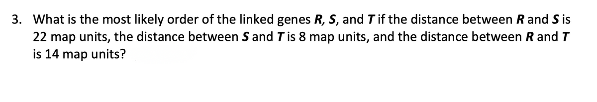 3. What is the most likely order of the linked genes R, S, and Tif the distance between Rand S is
22 map units, the distance between S and T is 8 map units, and the distance between R and T
is 14 map units?
