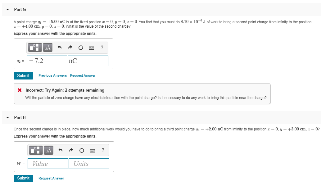 Part G
A point charge g = +5.00 nC is at the fixed position z = 0, y = 0, z= 0. You find that you must do 8.10 x 10-6 J of work to bring a second point charge from infinity to the position
z = +4.00 cm, y = 0, z= 0. What is the value of the second charge?
Express your answer with the appropriate units.
HÀ
- 7.2
nC
92 =
Submit
Previous Answers Request Answer
X Incorrect; Try Again; 2 attempts remaining
Will the particle of zero charge have any electric interaction with the point charge? Is it necessary to do any work to bring this particle near the charge?
Part H
Once the second charge is in place, how much additional work would you have to do to bring a third point charge q3 = +2.00 nC from infinity to the position z = 0, y = +3.00 cm, z= 0?
Express your answer with the appropriate units.
HA
Value
Units
Submit
Request Answer
