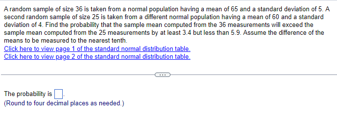 A random sample of size 36 is taken from a normal population having a mean of 65 and a standard deviation of 5. A
second random sample of size 25 is taken from a different normal population having a mean of 60 and a standard
deviation of 4. Find the probability that the sample mean computed from the 36 measurements will exceed the
sample mean computed from the 25 measurements by at least 3.4 but less than 5.9. Assume the difference of the
means to be measured to the nearest tenth.
Click here to view page 1 of the standard normal distribution table.
Click here to view page 2 of the standard normal distribution table.
The probability is
(Round to four decimal places as needed.)