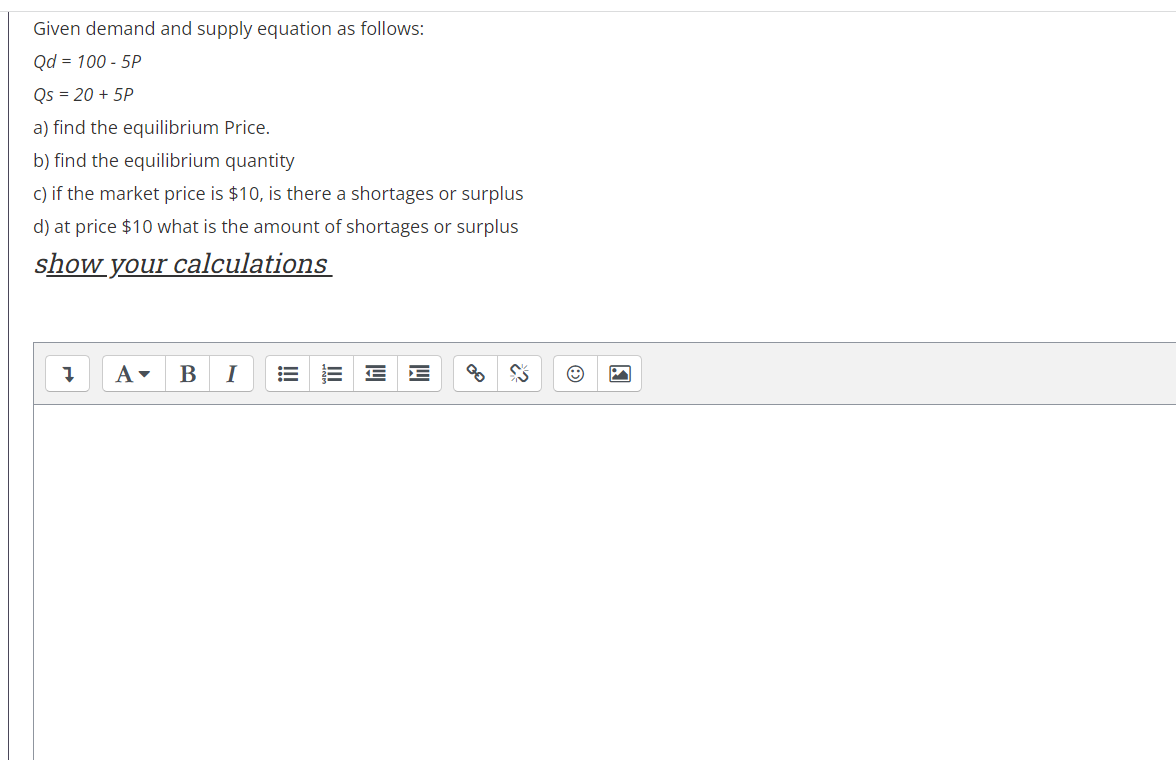 Given demand and supply equation as follows:
Qd = 100 - 5P
Qs = 20 + 5P
a) find the equilibrium Price.
b) find the equilibrium quantity
c) if the market price is $10, is there a shortages or surplus
d) at price $10 what is the amount of shortages or surplus
show your calculations
A-
В
I
