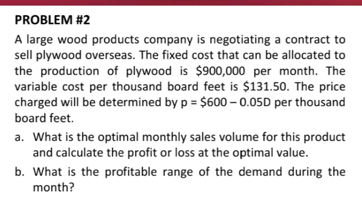 PROBLEM #2
A large wood products company is negotiating a contract to
sell plywood overseas. The fixed cost that can be allocated to
the production of plywood is $900,000 per month. The
variable cost per thousand board feet is $131.50. The price
charged will be determined byp = $600 – 0.05D per thousand
board feet.
a. What is the optimal monthly sales volume for this product
and calculate the profit or loss at the optimal value.
b. What is the profitable range of the demand during the
month?
