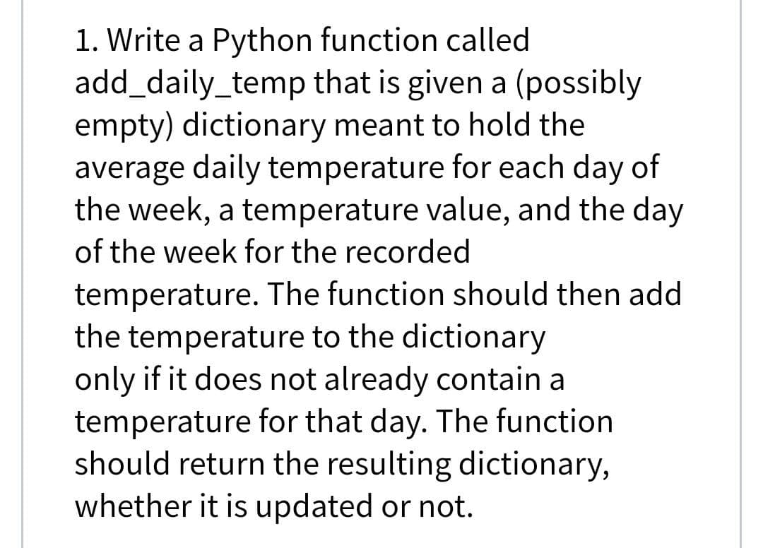 1. Write a Python function called
add_daily_temp that is given a (possibly
empty) dictionary meant to hold the
average daily temperature for each day of
the week, a temperature value, and the day
of the week for the recorded
temperature. The function should then add
the temperature to the dictionary
only if it does not already contain a
temperature for that day. The function
should return the resulting dictionary,
whether it is updated or not.
