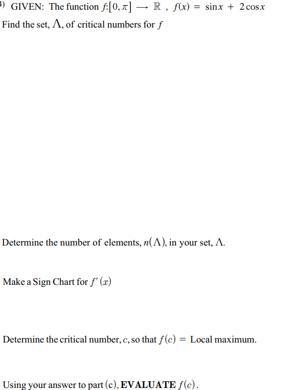 ) GIVEN: The function f:[0, 7] → R, f(x) = sinx + 2 cosx
Find the set, A, of critical numbers for f
Determine the number of elements, n(A), in your set, A.
Make a Sign Chart for f' (x)
Determine the critical number, c, so that f(c) = Local maximum.
Using your answer to part (c), EVALUATE ƒ(c).
