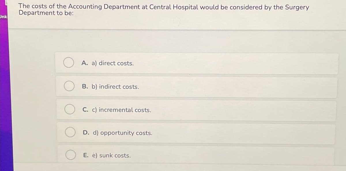 Unk
The costs of the Accounting Department at Central Hospital would be considered by the Surgery
Department to be:
A. a) direct costs.
B. b) indirect costs.
C. c) incremental costs.
D. d) opportunity costs.
E. e) sunk costs.