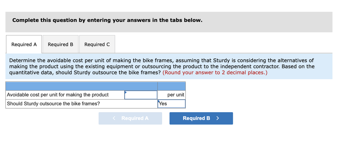 Complete this question by entering your answers in the tabs below.
Required A
Required B
Required C
Determine the avoidable cost per unit of making the bike frames, assuming that Sturdy is considering the alternatives of
making the product using the existing equipment or outsourcing the product to the independent contractor. Based on the
quantitative data, should Sturdy outsource the bike frames? (Round your answer to 2 decimal places.)
Avoidable cost per unit for making the product
per unit
Should Sturdy outsource the bike frames?
Yes
< Required A
Required B
>
