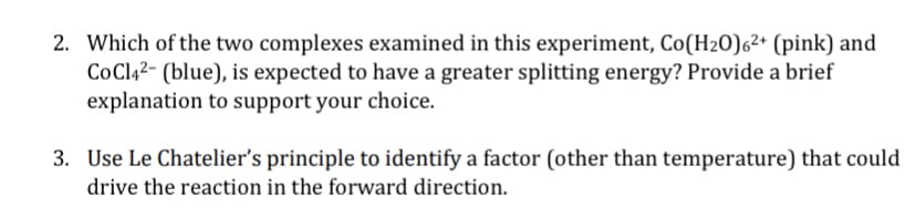 2. Which of the two complexes examined in this experiment, Co(H20)6²* (pink) and
CoClą2- (blue), is expected to have a greater splitting energy? Provide a brief
explanation to support your choice.
3. Use Le Chatelier's principle to identify a factor (other than temperature) that could
drive the reaction in the forward direction.
