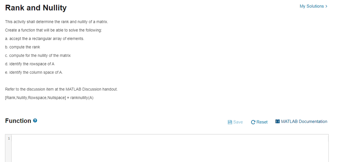 Rank and Nullity
My Solutions >
This activity shall determine the rank and nullity of a matrix.
Create a function that will be able to solve the following:
a. accept the a rectangular array of elements.
b. compute the rank
c. compute for the nullity of the matrix
d. identify the rowspace of A
e. identify the column space of A.
Refer to the discussion item at the MATLAB Discussion handout.
[Rank, Nullity, Rowspace, Nullspace] = ranknullity(A)
Function e
A Save
C Reset
I MATLAB Documentation
1
