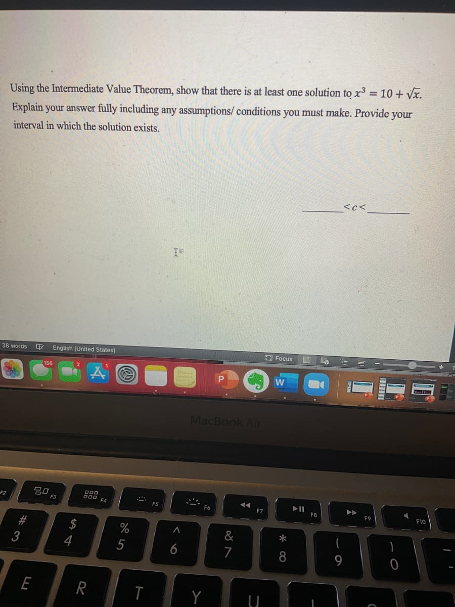 %3D
Using the Intermediate Value Theorem, show that there is at least one solution to x3 = 10 + Vx.
Explain your answer fully including any assumptions/ conditions you must make. Provide your
interval in which the solution exists.
<c<
O Focus
38 words
English (United States)
166
MacBook Air
吕0,
000
F2
F3
F4
F5
F6
F7
F8
F9
F10
#
2$
&
*
3
4
7
8
E
R
Y
< o
