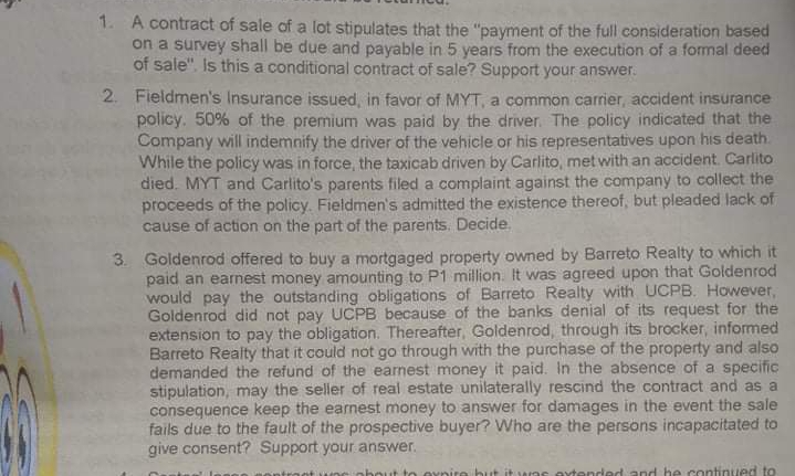 1. A contract of sale of a lot stipulates that the "payment of the full consideration based
on a survey shall be due and payable in 5 years from the execution of a formal deed
of sale". Is this a conditional contract of sale? Support your answer.
2. Fieldmen's Insurance issued, in favor of MYT, a common carrier, accident insurance
policy. 50% of the premium was paid by the driver. The policy indicated that the
Company will indemnify the driver of the vehicle or his representatives upon his death.
While the policy was in force, the taxicab driven by Carlito, met with an accident. Carlito
died. MYT and Carlito's parents filed a complaint against the company to collect the
proceeds of the policy. Fieldmen's admitted the existence thereof, but pleaded lack of
cause of action on the part of the parents. Decide.
3. Goldenrod offered to buy a mortgaged property owned by Barreto Realty to which it
paid an earnest money amounting to P1 million. It was agreed upon that Goldenrod
would pay the outstanding obligations of Barreto Realty with UCPB. However,
Goldenrod did not pay UCPB because of the banks denial of its request for the
extension to pay the obligation. Thereafter, Goldenrod, through its brocker, informed
Barreto Realty that it could not go through with the purchase of the property and also
demanded the refund of the earnest money it paid. In the absence of a specific
stipulation, may the seller of real estate unilaterally rescind the contract and as a
consequence keep the earnest money to answer for damages in the event the sale
fails due to the fault of the prospective buyer? Who are the persons incapacitated to
give consent? Support your answer.
ntroot ueneobout to ovnire bu
nytended and he continued to
