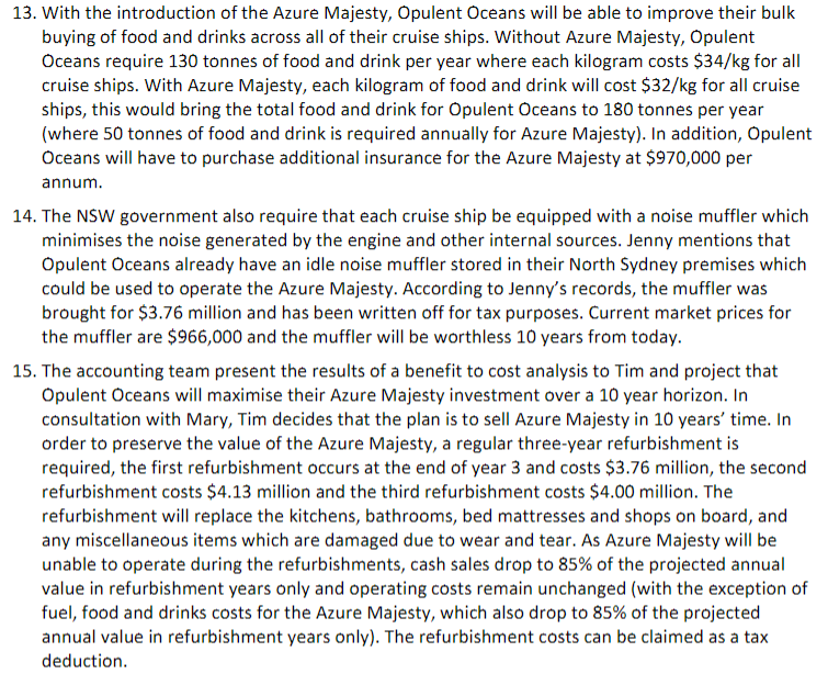 13. With the introduction of the Azure Majesty, Opulent Oceans will be able to improve their bulk
buying of food and drinks across all of their cruise ships. Without Azure Majesty, Opulent
Oceans require 130 tonnes of food and drink per year where each kilogram costs $34/kg for all
cruise ships. With Azure Majesty, each kilogram of food and drink will cost $32/kg for all cruise
ships, this would bring the total food and drink for Opulent Oceans to 180 tonnes per year
(where 50 tonnes of food and drink is required annually for Azure Majesty). In addition, Opulent
Oceans will have to purchase additional insurance for the Azure Majesty at $970,000 per
annum.
14. The NSW government also require that each cruise ship be equipped with a noise muffler which
minimises the noise generated by the engine and other internal sources. Jenny mentions that
Opulent Oceans already have an idle noise muffler stored in their North Sydney premises which
could be used to operate the Azure Majesty. According to Jenny's records, the muffler was
brought for $3.76 million and has been written off for tax purposes. Current market prices for
the muffler are $966,000 and the muffler will be worthless 10 years from today.
15. The accounting team present the results of a benefit to cost analysis to Tim and project that
Opulent Oceans will maximise their Azure Majesty investment over a 10 year horizon. In
consultation with Mary, Tim decides that the plan is to sell Azure Majesty in 10 years' time. In
order to preserve the value of the Azure Majesty, a regular three-year refurbishment is
required, the first refurbishment occurs at the end of year 3 and costs $3.76 million, the second
refurbishment costs $4.13 million and the third refurbishment costs $4.00 million. The
refurbishment will replace the kitchens, bathrooms, bed mattresses and shops on board, and
any miscellaneous items which are damaged due to wear and tear. As Azure Majesty will be
unable to operate during the refurbishments, cash sales drop to 85% of the projected annual
value in refurbishment years only and operating costs remain unchanged (with the exception of
fuel, food and drinks costs for the Azure Majesty, which also drop to 85% of the projected
annual value in refurbishment years only). The refurbishment costs can be claimed as a tax
deduction.