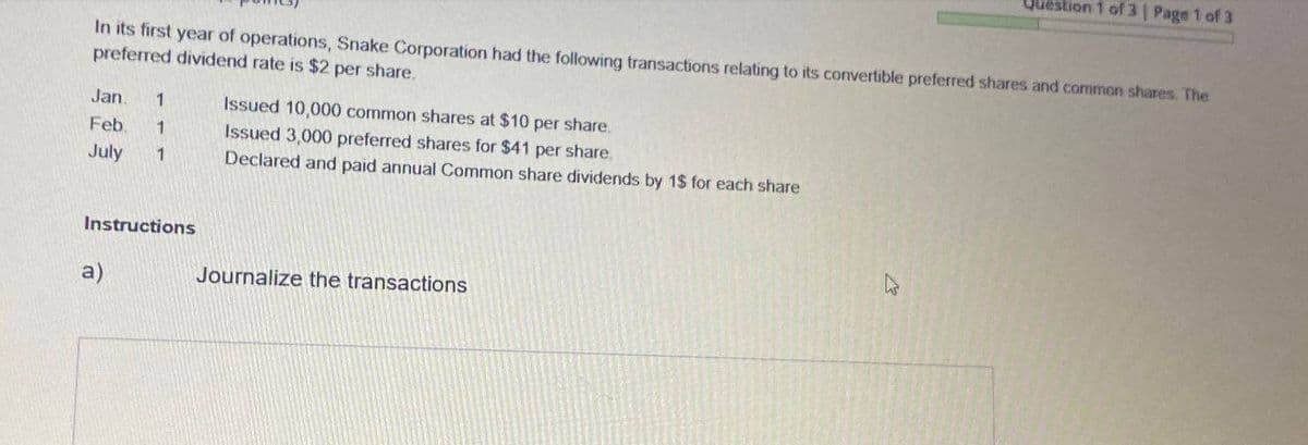 Question 1 of 3 | Page 1 of 3
In its first year of operations, Snake Corporation had the following transactions relating to its convertible preferred shares and common shares. The
preferred dividend rate is $2 per share.
Jan. 1
Issued 10,000 common shares at $10
Feb. 1
July 1
per share.
Issued 3,000 preferred shares for $41 per share.
Declared and paid annual Common share dividends by 1$ for each share
Instructions
a)
Journalize the transactions