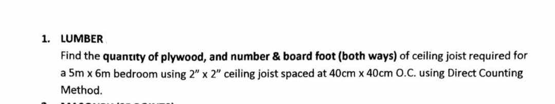 1. LUMBER
Find the quantity of plywood, and number & board foot (both ways) of ceiling joist required for
a 5m x 6m bedroom using 2" x 2" ceiling joist spaced at 40cm x 40cm 0.C. using Direct Counting
Method.