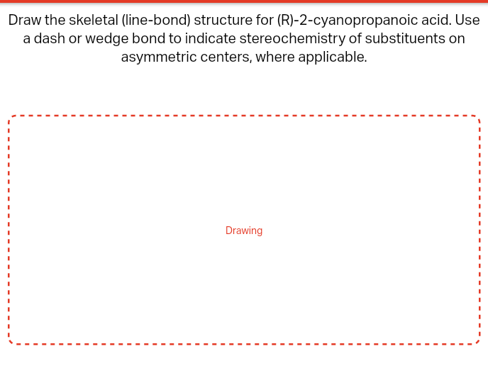 Draw the skeletal (line-bond) structure for (R)-2-cyanopropanoic acid. Use
a dash or wedge bond to indicate stereochemistry of substituents on
asymmetric centers, where applicable.
Drawing