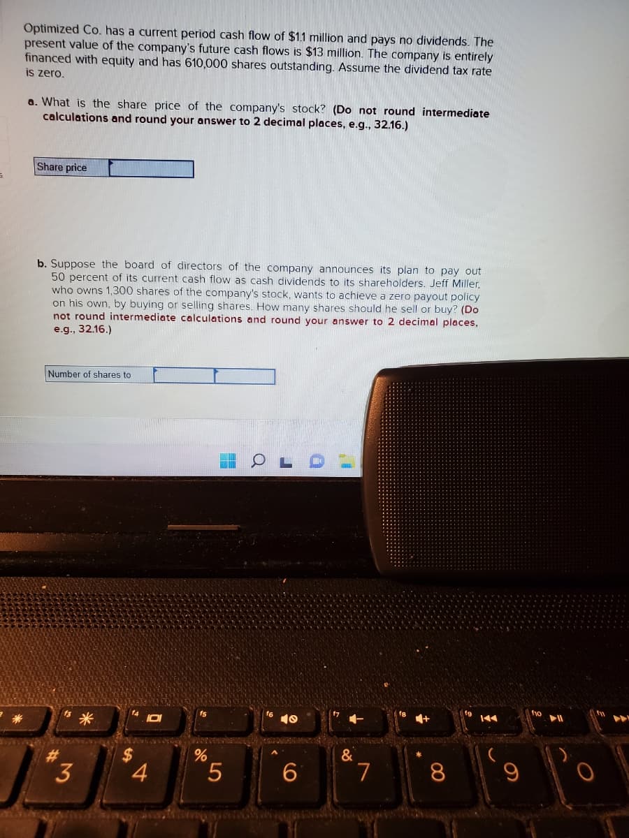 Optimized Co. has a current period cash flow of $1.1 million and pays no dividends. The
present value of the company's future cash flows is $13 million. The company is entirely
financed with equity and has 610,000 shares outstanding. Assume the dividend tax rate
is zero.
a. What is the share price of the company's stock? (Do not round intermediate
calculations and round your answer to 2 decimal places, e.g., 32.16.)
Share price
b. Suppose the board of directors of the company announces its plan to pay out
50 percent of its current cash flow as cash dividends to its shareholders. Jeff Miller,
who owns 1,300 shares of the company's stock, wants to achieve a zero payout policy
on his own, by buying or selling shares. How many shares should he sell or buy? (Do
not round intermediate calculations and round your answer to 2 decimal places,
e.g., 32.16.)
Number of shares to
#
3
*
4
O
werd
%
5
a
J
10
6
&
7
8
K◄◄
