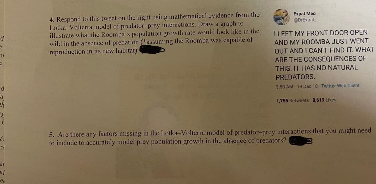 Expat Med
@DrExpat_
4. Respond to this tweet on the right using mathematical evidence from the
Lotka-Volterra model of predator-prey interactions. Draw a graph to
illustrate what the Roomba's population growth rate would look like in the
wild in the absence of predation (*assuming the Roomba was capable of
reproduction in its new habitat).
I LEFT MY FRONT DOOR OPEN
AND MY ROOMBA JUST WENT
OUT AND I CAN'T FIND IT. WHAT
ARE THE CONSEQUENCES OF
e
THIS. IT HAS NO NATURAL
PREDATORS.
3:50 AM 19 Dec 18 Twitter Web Client
a
th
1,755 Retweets 8,619 Likes
5. Are there any factors missing in the Lotka-Volterra model of predator-prey interactions that you might need
to include to accurately model prey population growth in the absence of predators?
ar
at
ee
