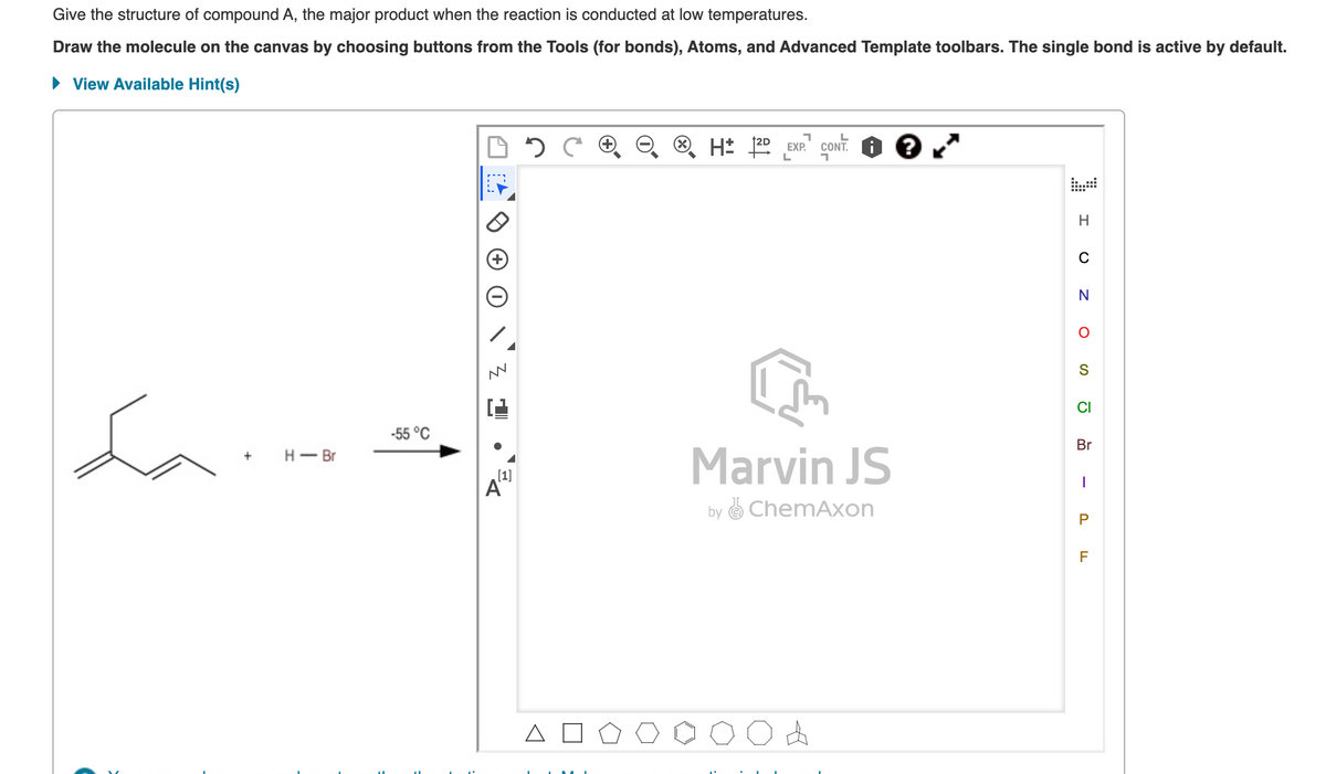 Give the structure of compound A, the major product when the reaction is conducted at low temperatures.
Draw the molecule on the canvas by choosing buttons from the Tools (for bonds), Atoms, and Advanced Template toolbars. The single bond is active by default.
View Available Hint(s)
H 20 EXP.
CONT.
L
C
N
S
CI
-55 °C
Br
Marvin JS
Н — Вr
[1]
A
by O ChemAxon
F
A O
