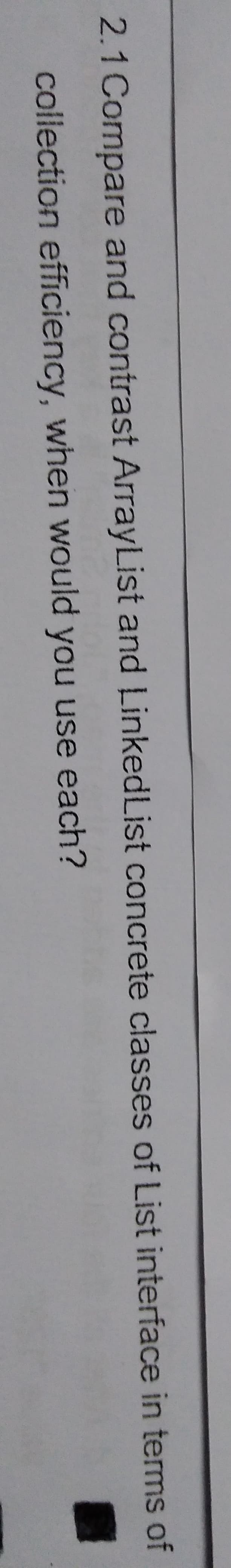 2.1 Compare and contrast ArrayList and Linked List concrete classes of List interface in terms of
collection efficiency, when would you use each?