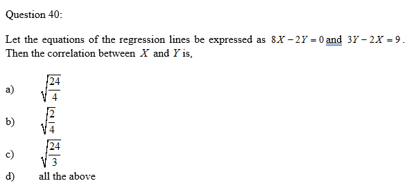 Question 40:
Let the equations of the regression lines be expressed as 8X - 2Y = 0 and 3Y – 2X = 9.
Then the correlation between X and Y is,
a)
b)
c)
3
d)
all the above
